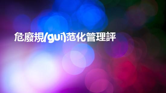 危廢規(guī)范化管理評(píng)估生態(tài)保護(hù)的新路向：環(huán)境衛(wèi)生與資源再生的全新策略！